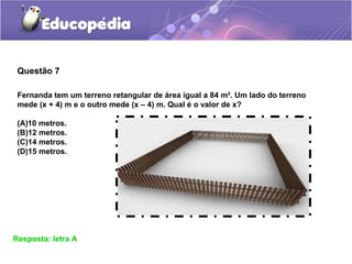 Questão 7
Resposta: letra A
Fernanda tem um terreno retangular de área igual a 84 m². Um lado do terreno
mede (x + 4) m e o outro mede (x – 4) m. Qual é o valor de x?
(A)10 metros.
(B)12 metros.
(C)14 metros.
(D)15 metros.
 