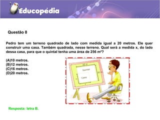 Questão 8
Resposta: letra B.
Pedro tem um terreno quadrado de lado com medida igual a 20 metros. Ele quer
construir uma casa. Também quadrada, nesse terreno. Qual será a medida x, do lado
dessa casa, para que o quintal tenha uma área de 256 m²?
(A)10 metros.
(B)12 metros.
(C)16 metros.
(D)20 metros.
 