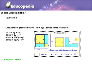 Questão 2
O que você já sabe?
Resposta: letra D
Calculando o produto notável (3x² + 2y)² , temos como resultado:
(A)3x + 6y + 2y²
(B)6x² + 5y + 4y²
(C)6x4
+ 10x²y + 4y²
(D)9x4
+ 12x²y + 4y²
 