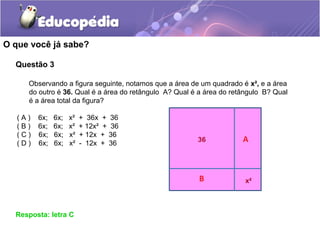 Questão 3
O que você já sabe?
Resposta: letra C
Observando a figura seguinte, notamos que a área de um quadrado é x², e a área
do outro é 36. Qual é a área do retângulo A? Qual é a área do retângulo B? Qual
é a área total da figura?
( A ) 6x; 6x; x² + 36x + 36
( B ) 6x; 6x; x² + 12x² + 36
( C ) 6x; 6x; x² + 12x + 36
( D ) 6x; 6x; x² - 12x + 36
 