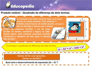 Produto notável : Quadrado da diferença de dois termos.
Vamos vê! Se você aprendeu.
Vamos ao desafio!?
Então, ele precisou recortar 1 cm de duas
bordas do molde, conforme a figura ao lado.
Sendo assim, qual trinômio quadrado perfeito
representa o tamanho da foto após a retirada
das bordas?
E conheça o quadrado da diferença de dois termos.
A professora de Artes resolveu fazer com seus
alunos um porta-retratos. Para adiantar o
trabalho ela já trouxe um molde pronto, só que a
foto de Rodrigo é menor que o molde.
Qual seria o desenvolvimento da expressão (2x – 4)² ?
(a – b)² = a² – 2ab + b²
 