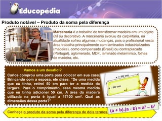 Produto notável – Produto da soma pela diferença
Vamos a um desafio!?
Carlos comprou uma porta para colocar em sua casa.
Brincando com a esposa, ele disse: “De uma medida
que eu tinha, retirei 50 cm para ter a medida da
largura. Para o comprimento, essa mesma medida
que eu tinha adicionei 50 cm. A área da madeira
utilizada na porta é igual a 17100 cm². Qual as
dimensões dessa porta?”
Marcenaria é o trabalho de transformar madeira em um objeto
útil ou decorativo. A marcenaria evoluiu da carpintaria, na
atualidade sofreu algumas mudanças, pois o profissional nesta
área trabalha principalmente com laminados industrializados
(madeira), como compensado (Brasil) ou contraplacado
(Portugal), aglomerado, MDF, laminado melamínico, folhas
de madeira, etc.
Conheça o produto da soma pela diferença de dois termos. (a + b).(a - b) = a² – b²
 