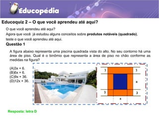 Educoquiz 2 – O que você aprendeu até aqui?
O que você aprendeu até aqui?
Agora que você já estudou alguns conceitos sobre produtos notáveis (quadrado),
teste o que você aprendeu até aqui.
Questão 1
Resposta: letra D
A figura abaixo representa uma piscina quadrada vista do alto. No seu contorno há uma
área de piso. Qual é o binômio que representa a área de piso no chão conforme as
medidas na figura?
(A)3x + 6.
(B)6x + 6.
(C)9x + 36.
(D)12x + 36.
 