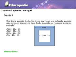 Questão 2
O que você aprendeu até aqui?
Resposta: letra A
Uma lâmina quadrada de alumínio tem no seu interior uma perfuração quadrada,
cujas dimensões aparecem na figura. Qual a expressão que representa a área não
perfurada?
(A)3p² + 20p + 32.
(B)3p² + 20p + 20.
(C)2p² + 24p + 20.
(D)p² + 20p + 32.
 