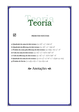 PRODUTOS NOTÁVEIS
a) Quadrado da soma de dois termos: ( )
2 2 2
2a b a ab b+ = + +
b) Quadrado da diferença de dois termos: ( )
2 2 2
2a b a ab b− = − +
c) Produto da soma pela diferença de dois termos: ( )( ) 2 2
a b a b a b+ − = −
d) Cubo da soma de dois termos: ( )
3 3 2 2 3
3 3a b a a b ab b+ = + + +
e) Cubo da diferença de dois termos: ( )
3 3 2 2 3
3 3a b a a b ab b− = − + −
f) Quadrado da soma de três termos: ( ) ( )
2 2 2 2
2a b c a b c ab ac bc+ + = + + + + +
g) Produto de Stevin: ( )( ) ( )2
x a x b x a b x ab+ + = + + +
Anotações
 