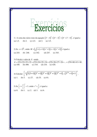 1) A soma das raízes reais da equação ( ) ( ) ( )
3 3 3
2 4 4 2 4 2 6x x x x
− + − = + − , é igual a:
(a) 1,5. (b) 2. (c) 2,5. (d) 3. (e) 3,5.
2) Se 4
7x = , então ( )( )( )( )( )
3
2 4
1 1 1 1 1M x x x x= + + + − + é igual a:
(a) 243. (b) 248. (c) 342. (d) 247. (e) 343.
3) Calcule o valor de E , sendo
3 3 3 3
21 22 23 22 23 24 25 24 25 26 27 26 ... 39 40 41 40E = × × + + × × + + × × + + + × × + .
(a) 180. (b) 400. (c) 310. (d) 210. (e) 420.
4) Calcular ( )( )( )( )( ) ( )
4
2 4 8 16 128512 2 3 1 3 1 3 1 3 1 3 1 ... 3 1 1 + + + + + + +
  
.
(a) 1. (b) 3. (c) 27. (d) 35. (e) 81.
5) Se
2
1
3r
r
 
+ = 
 
, então 3
3
1
r
r
+ é igual a:
(a) 0. (b) 1. (c) 2. (d) 3. (e) 6.
 
