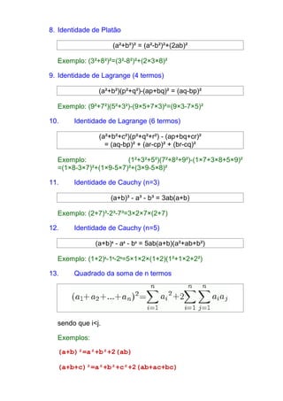 8. Identidade de Platão 
(a²+b²)² = (a²-b²)²+(2ab)² 
Exemplo: (3²+8²)²=(3²-8²)²+(2×3×8)² 
9. Identidade de Lagrange (4 termos) 
(a²+b²)(p²+q²)-(ap+bq)² = (aq-bp)² 
Exemplo: (9²+7²)(5²+3²)-(9×5+7×3)²=(9×3-7×5)² 
10. Identidade de Lagrange (6 termos) 
(a²+b²+c²)(p²+q²+r²) - (ap+bq+cr)² 
= (aq-bp)² + (ar-cp)² + (br-cq)² 
Exemplo: (1²+3²+5²)(7²+8²+9²)-(1×7+3×8+5×9)² 
=(1×8-3×7)²+(1×9-5×7)²+(3×9-5×8)² 
11. Identidade de Cauchy (n=3) 
(a+b)³ - a³ - b³ = 3ab(a+b) 
Exemplo: (2+7)³-2³-7³=3×2×7×(2+7) 
12. Identidade de Cauchy (n=5) 
(a+b)5 - a5 - b5 = 5ab(a+b)(a²+ab+b²) 
Exemplo: (1+2)5-15-25=5×1×2×(1+2)(1²+1×2+2²) 
13. Quadrado da soma de n termos 
sendo que i<j. 
Exemplos: 
(a+b)²=a²+b²+2(ab) 
(a+b+c)²=a²+b²+c²+2(ab+ac+bc) 
 