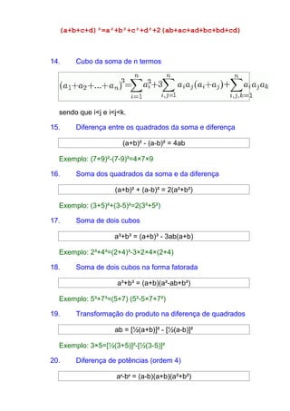 (a+b+c+d)²=a²+b²+c²+d²+2(ab+ac+ad+bc+bd+cd) 
14. Cubo da soma de n termos 
sendo que i<j e i<j<k. 
15. Diferença entre os quadrados da soma e diferença 
(a+b)² - (a-b)² = 4ab 
Exemplo: (7+9)²-(7-9)²=4×7×9 
16. Soma dos quadrados da soma e da diferença 
(a+b)² + (a-b)² = 2(a²+b²) 
Exemplo: (3+5)²+(3-5)²=2(3²+5²) 
17. Soma de dois cubos 
a³+b³ = (a+b)³ - 3ab(a+b) 
Exemplo: 2³+4³=(2+4)³-3×2×4×(2+4) 
18. Soma de dois cubos na forma fatorada 
a³+b³ = (a+b)(a²-ab+b²) 
Exemplo: 5³+7³=(5+7) (5²-5×7+7²) 
19. Transformação do produto na diferença de quadrados 
ab = [½(a+b)]² - [½(a-b)]² 
Exemplo: 3×5=[½(3+5)]²-[½(3-5)]² 
20. Diferença de potências (ordem 4) 
a4-b4 = (a-b)(a+b)(a²+b²) 
 