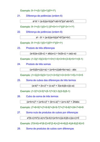 Exemplo: 54-14=(5-1)(5+1)(5²+1²) 
21. Diferença de potências (ordem 6) 
a6-b6 = (a-b)(a+b)(a²+ab+b²)(a²-ab+b²) 
Exemplo: 56-16=(5-1)(5+1) (5²+5×1+1²)(5²-5×1+1²) 
22. Diferença de potências (ordem 8) 
a8 - b8 = (a-b)(a+b)(a²+b²)(a4+b4) 
Exemplo: 58-18=(5-1)(5+1)(5²+1²)(54+14) 
23. Produto de três diferenças 
(a-b)(a-c)(b-c) = ab(a-c) + bc(b-c) + ca(c-a) 
Exemplo: (1-3)(1-5)(3-5)=1×3×(1-5)+3×5×(3-5)+5×1×(5-1) 
24. Produto de três somas 
(a+b)(b+c)(c+a) = (a+b+c)(ab+bc+ac) - abc 
Exemplo: (1+3)(3+5)(5+1)=(1+3+5)(1×3+3×5+1×5)-1×3×5 
25. Soma de cubos das diferenças de três termos 
(a-b)³ + (b-c)³ + (c-a)³ = 3(a-b)(b-c)(c-a) 
Exemplo: (1-3)³+(3-5)³+(5-1)³=3(1-3)(3-5)(5-1) 
26. Cubo da soma de três termos 
(a+b+c)³ = (a+b-c)³ + (b+c-a)³ + (a+c-b)³ + 24abc 
Exemplo: (7+8+9)³=(7+8-9)³+(8+9-7)³+(7+9-8)³+24×7×8×9 
27. Soma nula de produtos de cubos por diferenças 
a³(b-c)+b³(c-a)+c³(a-b)+(a+b+c)(a-b)(b-c)(a-c)=0 
Exemplo: 2³(4-6)+4³(6-2)+6³(2-4)+(2+4+6)(2-4)(4-6)(2-6)=0 
28. Soma de produtos de cubos com diferenças 
 