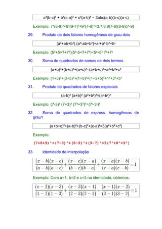 a³(b-c)³ + b³(c-a)³ + c³(a-b)³ = 3abc(a-b)(b-c)(a-c) 
Exemplo: 7³(8-9)³+8³(9-7)³+9³(7-8)³=3.7.8.9(7-8)(8-9)(7-9) 
29. Produto de dois fatores homogêneos de grau dois 
(a²+ab+b²) (a²-ab+b²)=a4+a² b²+b4 
Exemplo: (5²+5×7+7²)(5²-5×7+7²)=54+5² 7²+74 
30. Soma de quadrados de somas de dois termos 
(a+b)²+(b+c)²+(a+c)²=(a+b+c)²+a²+b²+c² 
Exemplo: (1+3)²+(3+5)²+(1+5)²=(1+3+5)²+1²+3²+5² 
31. Produto de quadrados de fatores especiais 
(a-b)² (a+b)² (a²+b²)²=(a4-b4)² 
Exemplo: (7-3)² (7+3)² (7²+3²)²=(74-34)² 
32. Soma de quadrados de express. homogêneas de 
grau1 
(a+b+c)²+(a-b)²+(b-c)²+(c-a)²=3(a²+b²+c²) 
Exemplo: 
(7+8+9)²+(7-8)²+(8-9)²+(9-7)²=3(7²+8²+9²) 
33. Identidade de interpolação 
Exemplo: Com a=1, b=2 e c=3 na identidade, obtemos: 
