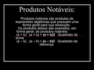 Produtos Notáveis: Produtos notáveis são produtos de expressões algébricas que possuem uma forma geral para sua resolução.  Os produtos abaixo são exemplos, em forma geral, de produtos notáveis:  (a + b) . (a + b) =  (a + b)2    Quadrado da soma  (a – b) . (a – b) =  (a – b)2    Quadrado da diferença  