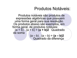 Produtos Notáveis:
Produtos notáveis são produtos de
expressões algébricas que possuem
uma forma geral para sua resolução.
Os produtos abaixo são exemplos, em
forma geral, de produtos notáveis:
(a + b) . (a + b) = (a + b)2 Quadrado
da soma
(a – b) . (a – b) = (a – b)2
Quadrado da diferença
 