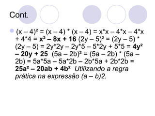 Cont.
(x – 4)² = (x – 4) * (x – 4) = x*x – 4*x – 4*x
+ 4*4 = x² – 8x + 16 (2y – 5)² = (2y – 5) *
(2y – 5) = 2y*2y – 2y*5 – 5*2y + 5*5 = 4y²
– 20y + 25 (5a – 2b)² = (5a – 2b) * (5a –
2b) = 5a*5a – 5a*2b – 2b*5a + 2b*2b =
25a² – 20ab + 4b² Utilizando a regra
prática na expressão (a – b)2.
 