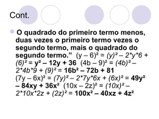 Cont.
O quadrado do primeiro termo menos,
duas vezes o primeiro termo vezes o
segundo termo, mais o quadrado do
segundo termo.” (y – 6)² = (y)² – 2*y*6 +
(6)² = y² – 12y + 36 (4b – 9)² = (4b)² –
2*4b*9 + (9)² = 16b² – 72b + 81
(7y – 6x)² = (7y)² – 2*7y*6x + (6x)² = 49y²
– 84xy + 36x² (10x – 2z)² = (10x)² –
2*10x*2z + (2z)² = 100x² – 40xz + 4z²
 