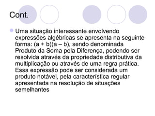 Cont.
Uma situação interessante envolvendo
expressões algébricas se apresenta na seguinte
forma: (a + b)(a – b), sendo denominada
Produto da Soma pela Diferença, podendo ser
resolvida através da propriedade distributiva da
multiplicação ou através de uma regra prática.
Essa expressão pode ser considerada um
produto notável, pela característica regular
apresentada na resolução de situações
semelhantes
 