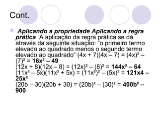 Cont.
 Aplicando a propriedade Aplicando a regra
prática A aplicação da regra prática se dá
através da seguinte situação: “o primeiro termo
elevado ao quadrado menos o segundo termo
elevado ao quadrado” (4x + 7)(4x – 7) = (4x)² –
(7)² = 16x² – 49
(12x + 8)(12x – 8) = (12x)² – (8)² = 144x² – 64
(11x² – 5x)(11x² + 5x) = (11x²)² – (5x)² = 121x4 –
25x²
(20b – 30)(20b + 30) = (20b)² – (30)² = 400b² –
900
 