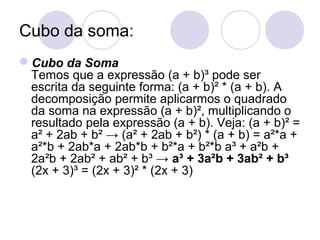 Cubo da soma:
Cubo da Soma
Temos que a expressão (a + b)³ pode ser
escrita da seguinte forma: (a + b)² * (a + b). A
decomposição permite aplicarmos o quadrado
da soma na expressão (a + b)², multiplicando o
resultado pela expressão (a + b). Veja: (a + b)² =
a² + 2ab + b² → (a² + 2ab + b²) * (a + b) = a²*a +
a²*b + 2ab*a + 2ab*b + b²*a + b²*b a³ + a²b +
2a²b + 2ab² + ab² + b³ → a³ + 3a²b + 3ab² + b³
(2x + 3)³ = (2x + 3)² * (2x + 3)
 