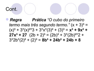 Cont.
Regra Prática “O cubo do primeiro
termo mais três segundo termo.” (x + 3)³ =
(x)³ + 3*(x)²*3 + 3*x*(3)² + (3)³ = x³ + 9x² +
27x³ + 27 (2b + 2)³ = (2b)³ + 3*(2b)²*2 +
3*2b*(2)² + (2)³ = 8b³ + 24b² + 24b + 8
 