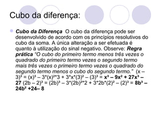 Cubo da diferença:
Cubo da Diferença O cubo da diferença pode ser
desenvolvido de acordo com os princípios resolutivos do
cubo da soma. A única alteração a ser efetuada é
quanto à utilização do sinal negativo. Observe: Regra
prática “O cubo do primeiro termo menos três vezes o
quadrado do primeiro termo vezes o segundo termo
mais três vezes o primeiro termo vezes o quadrado do
segundo termo menos o cubo do segundo termo.” (x –
3)³ = (x)³ – 3*(x)²*3 + 3*x*(3)² – (3)³ = x³ – 9x² + 27x³ –
27 (2b – 2)³ = (2b)³ – 3*(2b)²*2 + 3*2b*(2)² – (2)³ = 8b³ –
24b² +24– 8
 