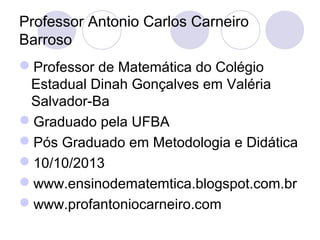 Professor Antonio Carlos Carneiro
Barroso
Professor de Matemática do Colégio
Estadual Dinah Gonçalves em Valéria
Salvador-Ba
Graduado pela UFBA
Pós Graduado em Metodologia e Didática
10/10/2013
www.ensinodematemtica.blogspot.com.br
www.profantoniocarneiro.com
 