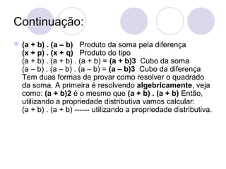 Continuação:
(a + b) . (a – b) Produto da soma pela diferença
(x + p) . (x + q) Produto do tipo
(a + b) . (a + b) . (a + b) = (a + b)3 Cubo da soma
(a – b) . (a – b) . (a – b) = (a – b)3 Cubo da diferença
Tem duas formas de provar como resolver o quadrado
da soma. A primeira é resolvendo algebricamente, veja
como: (a + b)2 é o mesmo que (a + b) . (a + b) Então,
utilizando a propriedade distributiva vamos calcular:
(a + b) . (a + b) ------ utilizando a propriedade distributiva.
 