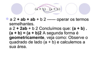 a 2 + ab + ab + b 2 ------ operar os termos
semelhantes.
a 2 + 2ab + b 2 Concluímos que: (a + b) .
(a + b) = (a + b)2 A segunda forma é
geometricamente, veja como: Observe o
quadrado de lado (a + b) e calculemos a
sua área.
 