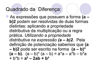 Quadrado da Diferença:
As expressões que possuem a forma (a –
b)2 podem ser resolvidas de duas formas
distintas: aplicando a propriedade
distributiva da multiplicação ou a regra
prática. Utilizando a propriedade
distributiva na expressão (a – b)2. Pela
definição de potenciação sabemos que (a
– b)2 pode ser escrito na forma (a – b)*
(a – b). (a – b)* (a – b) = a*a – a*b – b*a
+ b*b = a² – 2ab + b²
 