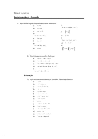 Lista de exercícios

Produtos notáveis e fatoração


   1) Aplicando as regras dos produtos notáveis, desenvolva:
                         a)     ( x +8)            2
                                                                                             i)
                                                                                                  ( +
                                                                                                  10 a          2
                                                                                                                    x )(
                                                                                                                       10 − 2 x )
                                                                                                                           a
                          b)            (2 − a )
                                            3
                                                           2



                                                                                                                      2
                          c)            (3 x +y )              2
                                                                                                              y
                                                                                             j)
                                                           2
                                                                                                           x − 
                                                                                                              2
                          d)
                               ( + )( − )
                               1  5m 1 5m                                                    k)            (a +t )3

                          e)            (ab − )2
                                             c                                               l)
                                                                                                  (a   3
                                                                                                           c −2
                                                                                                              b     )(a   3
                                                                                                                              c +2
                                                                                                                                 b   )
                          f)            (m − )3
                                            1


                          g)                                                                 m)            (y   + xy )
                                                                                                                 2
                                                                                                                          2




                               (a   3
                                        −b   3
                                                 ) (a      3
                                                               +b   3
                                                                        )                    n)
                                                                                                  k  2  k 2
                          h)            (4 +h )2                                                   +p  −p 
                                                                                                   3    3  



                 2) Simplifique as expressões algébricas:
                       a)      (x − ) − (x − y )
                                    y    x    2
                                                           2




                          b)            (x   −) +( a +)
                                              2  a 3  2
                                                           2




                          c)            (m       + (
                                                  1) m − +
                                                        1) ( + −m
                                                            m 1) 2
                                                                                    2




                          d)            (x + )(x − )+ (a
                                            a     a  a     2                2   2   2
                                                                                        −)
                                                                                         1


                          e)
                               (a   + ) − − ) − ab
                                     b   (a b
                                             2
                                               4
                                                                        2




             Fatoração
                 3) Aplicando os casos de fatoração estudados, fatore os polinômios:
                        a)    x + x
                                  5      2




                          b)            4 x2 − x +
                                              12  9


                          c)            x3 − x2 + x −
                                            2    4   8


                          d)            4x2 −9


                          e)            a6 − a5 + a3
                                            5    6


                          f)            ax − + −
                                            a bx b



                          g)            64 y 2 + y +
                                                80  25



                          h)            a 3b 2 + 2b 3
                                                a


                          i)            m6 −1


                          j)            4 a 2 x 2 − abx + 2
                                                   4     b


                          k)            12 a 2b + a
                                                 18


                          l)            x 3 −2 y + − 2
                                             x    xy y



                          m)            (x   +) −
                                              1  9
                                                       2




                          n)            a 2bc + 2 c +
                                               ab    abc 2


                          o)            15a 3 m − a 2 m
                                                 20
 