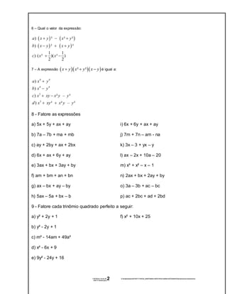 17/07/2016 19:42:29- Z:tempwindows20160717194229_8b5978d68ec3953319f3a7a890bc46782d46432fprodutosnotveisefatorao-
160717194322.docx
2
6 – Qual o valor da expressão:
   
   
) ² ² ²
) ² ²
1 1
) ( ³ )( ³ )
2 2
a x y x y
b x y x y
c x x
  
  
 
7 – A expressão    ² ²x y x y x y   é igual a:
4 4
4 4
3
3
)
)
) ² – ³
) ² ² – ³
a x y
b x y
c x xy x y y
d x xy x y y


 
 
8 - Fatore as expressões
a) 5x + 5y + ax + ay
b) 7a – 7b + ma + mb
c) ay + 2by + ax + 2bx
d) 6x + ax + 6y + ay
e) 3ax + bx + 3ay + by
f) am + bm + an + bn
g) ax – bx + ay – by
h) 5ax – 5a + bx – b
i) 6x + 6y + ax + ay
j) 7m + 7n – am - na
k) 3x – 3 + yx – y
l) ax – 2x + 10a – 20
m) x³ + x² – x – 1
n) 2ax + bx + 2ay + by
o) 3a – 3b + ac – bc
p) ac + 2bc + ad + 2bd
9 - Fatore cada trinômio quadrado perfeito a seguir:
a) y² + 2y + 1
b) y² - 2y + 1
c) m² - 14am + 49a²
d) x² - 6x + 9
e) 9y² - 24y + 16
f) x² + 10x + 25
 