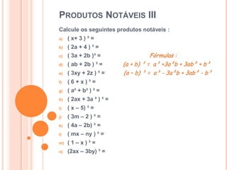 PRODUTOS NOTÁVEIS III
Calcule os seguintes produtos notáveis :
a) ( x+ 3 ) ³ =
b) ( 2a + 4 ) ³ =
c) ( 3a + 2b )³ = Fórmulas :
d) ( ab + 2b ) ³ = (a + b) ³ = a³ +3a²b + 3ab² + b³
e) ( 3xy + 2z ) ³ = (a – b) ³ = a³ - 3a²b + 3ab² - b³
f) ( 6 + x ) ³ =
g) ( a² + b² ) ³ =
h) ( 2ax + 3a ² ) ³ =
i) ( x – 5) ³ =
j) ( 3m – 2 ) ³ =
k) ( 4a – 2b) ³ =
l) ( mx – ny ) ³ =
m) ( 1 – x ) ³ =
n) (2ax – 3by) ³ =
 