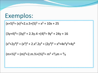 Exemplos: (x+5)²= (x)²+2.x.5+(5)² = x² + 10x + 25 (3y+4)²= (3y)² + 2.3y.4 +(4)²= 9y² + 24y + 16 (x²+2y³)² = (x²)² + 2.x².2y³ + (2y³)² = x⁴+4x²y³+4y⁶ (m+⅔)² = (m)²+2.m.⅔+(⅔)²= m² +⁴∕₃m + ⁴∕₉