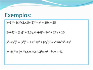 Exemplos: (x+5)²= (x)²+2.x.5+(5)² = x² + 10x + 25 (3y+4)²= (3y)² + 2.3y.4 +(4)²= 9y² + 24y + 16 (x²+2y³)² = (x²)² + 2.x².2y³ + (2y³)² = x⁴+4x²y³+4y⁶ (m+⅔)² = (m)²+2.m.⅔+(⅔)²= m² +⁴∕₃m + ⁴∕₉