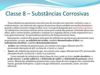 Classe 8 – Substâncias Corrosivas
Estas substâncias apresentam uma alta taxa de corrosão aos materiais, inclusive o aço, e,
evidentemente, tais materiais são capazes de provocar danos também aos tecidos humanos e
quando o efeito corrosivo atinge tecidos vivos, é em geral designado por queimadura quimica
.As substâncias corrosivas colocam sérios riscos para a saúde das pessoas, incluindo danos nos
olhos, pele e outros tecidos, podendo a inalação ou a ingestão afectar o trato respiratório ou o
trato gastrointestinal. As queimaduras químicas são frequentemente fatais.
Basicamente, existem dois grupos principais de substâncias químicas que apresentam essas
propriedades, ou seja, as substâncias ácidas, também denominadas ácidos e as
substâncias alcalinas, também denominadas bases:
• ácidos: são substâncias químicas que, em contato com a água, liberam íons H+,
provocando alterações de pH, na faixa de 0 (zero) a 7 (sete);
• bases: são substâncias químicas que, em contato com a água, liberam íons OH-,provocando
alterações de pH, na faixa de 7 (sete) a 14 (catorze).
Como exemplo de substâncias desta classe de risco, pode-se citar o ácido clorídrico, o
ácido nítrico, o ácido sulfúrico, o hidróxido de sódio e o hidróxido de potássio, entre
outros. Muitas das substâncias pertencentes a esta classe de risco reagem com a maioria dos
metais, gerando hidrogênio, o qual é um gás inflamável, acarretando, assim, um risco
adicional.

 