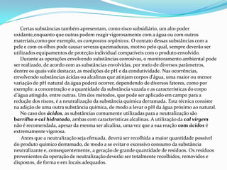 Certas substâncias também apresentam, como risco subsidiário, um alto poder
oxidante,enquanto que outras podem reagir vigorosamente com a água ou com outros
materiais,como por exemplo, os compostos orgânicos. O contato dessas substâncias com a
pele e com os olhos pode causar severas queimaduras, motivo pelo qual, sempre deverão ser
utilizados equipamentos de proteção individual compatíveis com o produto envolvido.
Durante as operações envolvendo substâncias corrosivas, o monitoramento ambiental pode
ser realizado, de acordo com as substâncias envolvidas, por meio de diversos parâmetros,
dentre os quais vale destacar, as medições de pH e da condutividade. Nas ocorrências,
envolvendo substâncias ácidas ou alcalinas que atinjam corpos d'água, uma maior ou menor
variação do pH natural da água poderá ocorrer, dependendo de diversos fatores, como por
exemplo: a concentração e a quantidade da substância vazada e as características do corpo
d'água atingido, entre outras. Um dos métodos, que pode ser aplicado em campo para a
redução dos riscos, é a neutralização da substância química derramada. Esta técnica consiste
na adição de uma outra substância química, de modo a levar o pH da água próximo ao natural.
No caso dos ácidos, as substâncias comumente utilizadas para a neutralização são
barrilha e cal hidratada, ambas com características alcalinas. A utilização da cal virgem
não é recomendada, apesar da mesma ser alcalina, uma vez que a sua reação com ácidos é
extremamente vigorosa.
Antes que a neutralização seja efetuada, deverá ser recolhida a maior quantidade possível
do produto químico derramado, de modo a se evitar o excessivo consumo da substância
neutralizante e, consequentemente, a geração de grande quantidade de resíduos. Os resíduos
provenientes da operação de neutralização deverão ser totalmente recolhidos, removidos e
dispostos, de forma e em locais adequados.

 