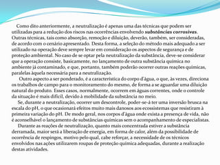 Como dito anteriormente, a neutralização é apenas uma das técnicas que podem ser
utilizadas para a redução dos riscos nas ocorrências envolvendo substâncias corrosivas.
Outras técnicas, tais como absorção, remoção e diluição, deverão, também, ser consideradas,
de acordo com o cenário apresentado. Desta forma, a seleção do método mais adequado a ser
utilizado na operação deve sempre levar em consideração os aspectos de segurança e de
proteção ambiental. No caso de se optar pela neutralização da substância, deve-se considerar
que a operação consiste, basicamente, no lançamento de outra substância química no
ambiente já contaminado, e que, portanto, também poderão ocorrer outras reações químicas,
paralelas àquela necessária para a neutralização.
Outro aspecto a ser ponderado, é a característica do corpo d'água, o que, às vezes, direciona
os trabalhos de campo para o monitoramento do mesmo, de forma a se aguardar uma diluição
natural do produto. Esses casos, normalmente, ocorrem em águas correntes, onde o controle
da situação é mais difícil, devido à mobilidade da substância no meio.
Se, durante a neutralização, ocorrer um descontrole, poder-se-á ter uma inversão brusca na
escala do pH, o que ocasionará efeitos muito mais danosos aos ecossistemas que resistiram à
primeira variação do pH. De modo geral, nos corpos d'água onde exista a presença de vida, não
é aconselhável o lançamento de substâncias químicas sem o acompanhamento de especialistas.
Durante as reações de neutralização, quanto mais concentrada estiver a substância
derramada, maior será a liberação de energia, em forma de calor, além da possibilidade de
ocorrência de respingos, motivo pelo qual, cabe reforçar, a necessidade de os técnicos
envolvidos nas ações utilizarem roupas de proteção química adequadas, durante a realização
destas atividades.

 