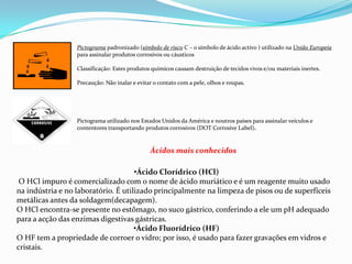 Pictograma padronizado (símbolo de risco C – o símbolo de ácido activo ) utilizado na União Europeia
para assinalar produtos corrosivos ou cáusticos
Classificação: Estes produtos químicos causam destruição de tecidos vivos e/ou materiais inertes.
Precaução: Não inalar e evitar o contato com a pele, olhos e roupas.

Pictograma utilizado nos Estados Unidos da América e noutros países para assinalar veículos e
contentores transportando produtos corrosivos (DOT Corrosive Label).

Ácidos mais conhecidos
•Ácido Clorídrico (HCl)
O HCl impuro é comercializado com o nome de ácido muriático e é um reagente muito usado
na indústria e no laboratório. É utilizado principalmente na limpeza de pisos ou de superfíceis
metálicas antes da soldagem(decapagem).
O HCl encontra-se presente no estômago, no suco gástrico, conferindo a ele um pH adequado
para a acção das enzimas digestivas gástricas.
•Ácido Fluorídrico (HF)
O HF tem a propriedade de corroer o vidro; por isso, é usado para fazer gravações em vidros e
cristais.

 