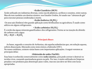 •Ácido Cianídrico (HCN)
Ácido utilizado em indústrias diversas, como nas de plásticos, acrílicos e corantes, entre outras.
Mas ele tem também um destino sinistro: nos Estados Unidos, foi usado nas "câmaras de gás"
para executar pessoas condenadas à morte.
•Ácido fosfórico (H3PO4)
Os seus sais (fosfatos) têm grande aplicação como fertilizantes na agricultura; É usado como
aditivo em alguns refrigerantes.
• Ácido carbónico (H2CO3)
É o ácido das águas minerais gaseificadas e dos refrigerantes. Forma-se na reacção do dióxido
de carbono com a água:
CO2 + H2O -> H2CO3
Principais Bases
As bases, segundo o conceito de Arrhenius, são aquelas substâncias que, em solução aquosa,
sofrem dissociação, liberando como único ânion a hidroxila (OH-).
No nosso cotidiano, existem várias bases com importantes aplicações. A seguir veremos as
principais delas:
•Hidróxido de sódio (NaOH):
Essa base é conhecida comercialmente como soda cáustica, pois pode corroer e destruir os
tecidos vivos, causando queimaduras graves na pele. Por isso, é muito utilizada em limpezas
pesadas e em produtos para desentupir pias e ralos, mas seu uso deve ser feito com luvas
apropriadas.

 