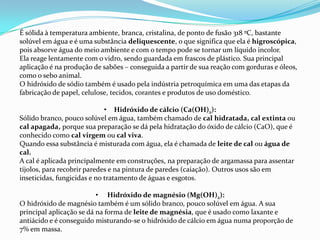 É sólida à temperatura ambiente, branca, cristalina, de ponto de fusão 318 ºC, bastante
solúvel em água e é uma substância deliquescente, o que significa que ela é higroscópica,
pois absorve água do meio ambiente e com o tempo pode se tornar um líquido incolor.
Ela reage lentamente com o vidro, sendo guardada em frascos de plástico. Sua principal
aplicação é na produção de sabões – conseguida a partir de sua reação com gorduras e óleos,
como o sebo animal.
O hidróxido de sódio também é usado pela indústria petroquímica em uma das etapas da
fabricação de papel, celulose, tecidos, corantes e produtos de uso doméstico.
• Hidróxido de cálcio (Ca(OH)2):
Sólido branco, pouco solúvel em água, também chamado de cal hidratada, cal extinta ou
cal apagada, porque sua preparação se dá pela hidratação do óxido de cálcio (CaO), que é
conhecido como cal virgem ou cal viva.
Quando essa substância é misturada com água, ela é chamada de leite de cal ou água de
cal.
A cal é aplicada principalmente em construções, na preparação de argamassa para assentar
tijolos, para recobrir paredes e na pintura de paredes (caiação). Outros usos são em
inseticidas, fungicidas e no tratamento de águas e esgotos.

• Hidróxido de magnésio (Mg(OH)2):
O hidróxido de magnésio também é um sólido branco, pouco solúvel em água. A sua
principal aplicação se dá na forma de leite de magnésia, que é usado como laxante e
antiácido e é conseguido misturando-se o hidróxido de cálcio em água numa proporção de
7% em massa.

 