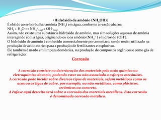 •Hidróxido de amônio (NH4OH):
É obtido ao se borbulhar amônia (NH3) em água, conforme a reação abaixo:
NH3 + H2O ↔ NH4+ (aq) + OH- (aq)
Assim, não existe uma substância hidróxido de amônio, mas sim soluções aquosas de amônia
interagindo com a água, originando os íons amônio (NH4+ ) e hidróxido (OH-).
O hidróxido de amônio é conhecido comercialmente por amoníaco, sendo muito utilizado na
produção de ácido nítrico para a produção de fertilizantes e explosivos.
Ele também é usado em limpeza doméstica, na produção de compostos orgânicos e como gás de
refrigeração.

Corrosão
A corrosão consiste na deterioração dos materiais pela ação química ou
eletroquímica do meio, podendo estar ou não associado a esforços mecânicos.
A corrosão pode incidir sobre diversos tipos de materiais, sejam metálicos como os
aços ou as ligas de cobre, por exemplo, ou não metálicos, como plásticos,
cerâmicas ou concreto.
A ênfase aqui descrita será sobre a corrosão dos materiais metálicos. Esta corrosão
é denominada corrosão metálica.

 