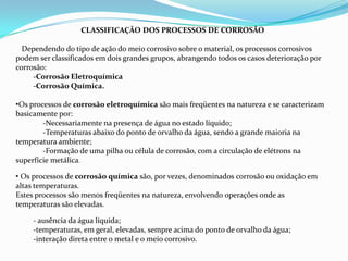 CLASSIFICAÇÃO DOS PROCESSOS DE CORROSÃO
Dependendo do tipo de ação do meio corrosivo sobre o material, os processos corrosivos
podem ser classificados em dois grandes grupos, abrangendo todos os casos deterioração por
corrosão:
-Corrosão Eletroquímica
-Corrosão Química.
•Os processos de corrosão eletroquímica são mais freqüentes na natureza e se caracterizam
basicamente por:
-Necessariamente na presença de água no estado líquido;
-Temperaturas abaixo do ponto de orvalho da água, sendo a grande maioria na
temperatura ambiente;
-Formação de uma pilha ou célula de corrosão, com a circulação de elétrons na
superfície metálica.
• Os processos de corrosão química são, por vezes, denominados corrosão ou oxidação em
altas temperaturas.
Estes processos são menos freqüentes na natureza, envolvendo operações onde as
temperaturas são elevadas.
- ausência da água líquida;
-temperaturas, em geral, elevadas, sempre acima do ponto de orvalho da água;
-interação direta entre o metal e o meio corrosivo.

 