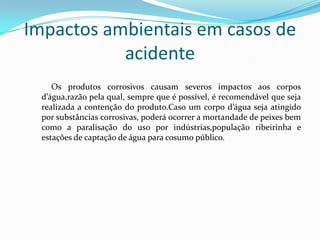 Impactos ambientais em casos de
acidente
Os produtos corrosivos causam severos impactos aos corpos
d’água,razão pela qual, sempre que é possível, é recomendável que seja
realizada a contenção do produto.Caso um corpo d’água seja atingido
por substâncias corrosivas, poderá ocorrer a mortandade de peixes bem
como a paralisação do uso por indústrias,população ribeirinha e
estações de captação de água para cosumo público.

 