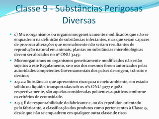 Classe 9 - Substâncias Perigosas
Diversas
 c) Microorganismos ou organismos geneticamente modificados que não se

enquadrem na definição de substâncias infectantes, mas que sejam capazes
de provocar alterações que normalmente não seriam resultantes de
reprodução natural em animais, plantas ou substâncias microbiológicas
devem ser alocados no nº ONU 3245;
 Microorganismos ou organismos geneticamente modificados não estão
sujeitos a este Regulamento, se o uso dos mesmos forem autorizados pelas
autoridades competentes Governamentais dos países de origem, trânsito e
destino;
 2.9.2.2 Substâncias que apresentem risco para o meio ambiente, em estado
sólido ou líquido, transportadas sob os nºs ONU 3077 e 3082
respectivamente, são aquelas consideradas poluentes aquáticos conforme
os critérios de ecotoxidade.
 2.9.3 É de responsabilidade do fabricante e, ou do expedidor, orientado
pelo fabricante, a classificação dos produtos como pertencentes à Classe 9,
desde que não se enquadrem em qualquer outra classe de risco.

 