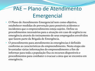 PAE – Plano de Atendimento
Emergencial
• O Plano de Atendimento Emergencial tem como objetivo,

estabelecer medidas de prevenção para possíveis acidentes e
incidentes que o empreendimento esteja sujeito. Define os
procedimentos necessários para a atuação em caso de urgência ou
emergência através do treinamento de seus empregados envolvidos
que fazem parte da Brigada de Emergência.
• O procedimento para atendimento às emergências é definido
conforme as características do empreendimento. Nesta etapa são
levantadas várias informações do empreendimento a fim de
informar para toda a população fixa os recursos disponíveis e
procedimentos para combater e evacuar a área que se encontra em
emergência.

 