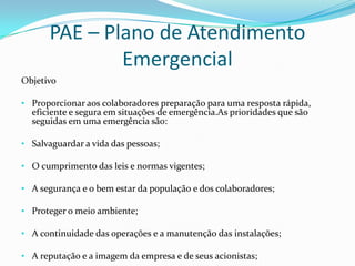 PAE – Plano de Atendimento
Emergencial
Objetivo
• Proporcionar aos colaboradores preparação para uma resposta rápida,

eficiente e segura em situações de emergência.As prioridades que são
seguidas em uma emergência são:

• Salvaguardar a vida das pessoas;
• O cumprimento das leis e normas vigentes;
• A segurança e o bem estar da população e dos colaboradores;

• Proteger o meio ambiente;
• A continuidade das operações e a manutenção das instalações;
• A reputação e a imagem da empresa e de seus acionistas;

 