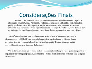 Considerações Finais
Tomando por base um PGR, podem ser definidos os meios necessários para a
efetivação de uma Gestão Ambiental voltada aos acidentes ambientais com produtos
perigosos.Importante frisar que um amplo levantamento dos recursos humanos e
materiais disponíveis nos municípios localizado ao longo das rodovias,serve de base para
a efetivação de medidas conjuntas e parcerias voltadas a procedimentos específicos.
As ações conjuntas e cooperativas devem estar alicerçadas em compromissos
firmados entre o DER/SP e as instituições públicas e privadas da região, de forma
as competências, responsabilidades e formas de atuação de cada uma das partes
envolvidas estejam previamente definidas.
Um sistema eficiente de comunicações e informações sobre produtos químicos permite o
repasse de informações precisas,assim como a rápida mobilização de recursos para as ações
de resposta.

 