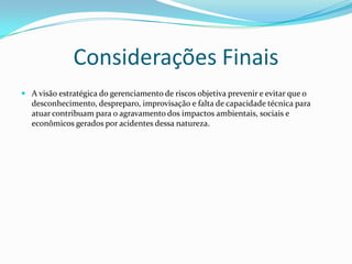 Considerações Finais
 A visão estratégica do gerenciamento de riscos objetiva prevenir e evitar que o

desconhecimento, despreparo, improvisação e falta de capacidade técnica para
atuar contribuam para o agravamento dos impactos ambientais, sociais e
econômicos gerados por acidentes dessa natureza.

 