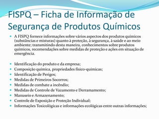 FISPQ – Ficha de Informação de
Segurança de Produtos Químicos
 A FISPQ fornece informações sobre vários aspectos dos produtos químicos

(substâncias e misturas) quanto à proteção, à segurança, à saúde e ao meio
ambiente; transmitindo desta maneira, conhecimentos sobre produtos
químicos, recomendações sobre medidas de proteção e ações em situação de
emergência.










Identificação do produto e da empresa;
Composição química, propriedades físico-químicas;
Identificação de Perigos;
Medidas de Primeiros Socorros;
Medidas de combate a incêndio;
Medidas de Controle de Vazamento e Derramamento;
Manuseio e Armazenamento;
Controle de Exposição e Proteção Individual;
Informações Toxicológicas e informações ecológicas entre outras informações;

 