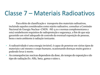 Classe 7 – Materiais Radioativos
Para efeito de classificação e transporte dos materiais radioativos,
incluíndo aqueles considerados como rejeito radioativo, consultar a Comissão
Nacional de Energia Nuclear–CNEN. -NE-5.01 e normas complementares a
esta) estabelecem requisitos de radioproteção e segurança, a fim de que seja
garantido um nível adequado de controle da eventual exposição de pessoas,
bens e meio ambiente à radiação ionizante.
• A radioatividade é uma energia invisível, é capaz de penetrar em vários tipos de
materiais e até mesmo o corpo humano, ocasionando doenças muito graves e
podendo levar à morte.

• As consequências nocivas dependem da dose, do tempo de exposição e do

tipo de radiação.Ex: Alfa, beta, gama e raios x.

 