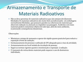 Armazenamento e Transporte de
Materiais Radioativos
 Não se deve aproximar de materiais radioativos que não estejam devidamente

blindados.Os materiais radioativos são muito bem acondicionados em embalagens
normalmente blindadas, que possuem paredes ou coberturas de materiais que
absorvem radiação ou atenuam ou impedem sua passagem. Acidentes com esses
materiais podem contaminar objetos de todo tipo, além do meio ambiente,
ocasionando consequências desastrosas.
Observações
 Minimizar o tempo de manuseio e operar tão rápido quanto praticável para reduzir a





exposição à fonte de radiação;
Enclausuramento do processo e utilizado de EPI adequado para o risco da atividade;
Armazenamento em local isolado da circulação de pessoas;
Seguir as normas vigentes quanto à monitoração e exposição à radiação.
O manuseio de rotina destes materiais pode requerer o uso de dosímetros
individuais;

 