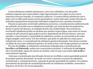Certas substâncias também apresentam, como risco subsidiário, um alto poder
oxidante,enquanto que outras podem reagir vigorosamente com a água ou com outros
materiais,como por exemplo, os compostos orgânicos. O contato dessas substâncias com a
pele e com os olhos pode causar severas queimaduras, motivo pelo qual, sempre deverão ser
utilizados equipamentos de proteção individual compatíveis com o produto envolvido.
Durante as operações envolvendo substâncias corrosivas, o monitoramento ambiental pode
ser realizado, de acordo com as substâncias envolvidas, por meio de diversos parâmetros,
dentre os quais vale destacar, as medições de pH e da condutividade. Nas ocorrências,
envolvendo substâncias ácidas ou alcalinas que atinjam corpos d'água, uma maior ou menor
variação do pH natural da água poderá ocorrer, dependendo de diversos fatores, como por
exemplo: a concentração e a quantidade da substância vazada e as características do corpo
d'água atingido, entre outras. Um dos métodos, que pode ser aplicado em campo para a
redução dos riscos, é a neutralização da substância química derramada. Esta técnica consiste
na adição de uma outra substância química, de modo a levar o pH da água próximo ao natural.
No caso dos ácidos, as substâncias comumente utilizadas para a neutralização são
barrilha e cal hidratada, ambas com características alcalinas. A utilização da cal virgem
não é recomendada, apesar da mesma ser alcalina, uma vez que a sua reação com ácidos é
extremamente vigorosa.
Antes que a neutralização seja efetuada, deverá ser recolhida a maior quantidade possível
do produto químico derramado, de modo a se evitar o excessivo consumo da substância
neutralizante e, consequentemente, a geração de grande quantidade de resíduos. Os resíduos
provenientes da operação de neutralização deverão ser totalmente recolhidos, removidos e
dispostos, de forma e em locais adequados.
 